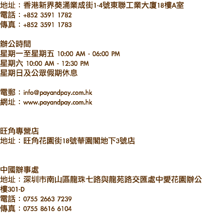 地址：香港新界葵涌業成街1-4號東聯工業大廈18樓A室
電話：+852 3591 1782
傳真：+852 3591 1783 辦公時間
星期一至星期五 10:00 AM - 06:00 PM
星期六 10:00 AM - 12:30 PM
星期日及公眾假期休息 電郵：info@payandpay.com.hk
網址：www.payandpay.com.hk 旺角專營店
地址：旺角花園街18號華園閣地下3號店 中國辦事處
地址：深圳市南山區龍珠七路與龍苑路交匯處中愛花園辦公樓301-D
電話：0755 2663 7239
傳真：0755 8616 6104