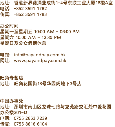 地址：香港新界葵涌业成街1-4号东联工业大厦18楼A室
电话：+852 3591 1782
传真：+852 3591 1783 办公时间
星期一至星期五 10:00 AM - 06:00 PM
星期六 10:00 AM - 12:30 PM
星期日及公众假期休息 电邮：info@payandpay.com.hk
网址：www.payandpay.com.hk 旺角专营店
地址：旺角花园街18号华园阁地下3号店 中国办事处
地址：深圳市南山区龙珠七路与龙苑路交汇处中爱花园办公楼301-D
电话：0755 2663 7239
传真：0755 8616 6104